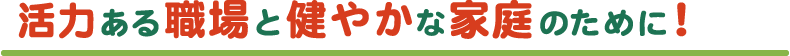 活力ある職場と健やかな家庭のために！