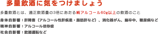 多量飲酒に気をつけましょう　多量飲酒とは、適正飲酒量の3倍にあたる純アルコール60g以上の飲酒のこと　身体的影響：肝障害（アルコール性肝疾患・脂肪肝など）、消化器がん、脳卒中、糖尿病など　精神的影響：アルコール依存症　社会的影響：飲酒運転など