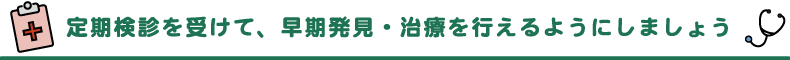 定期健診を受けて、早期発見・治療を行えるようにしましょう