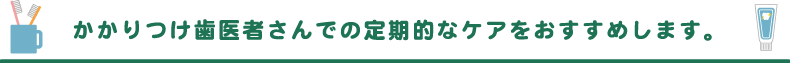 かかりつけ歯医者さんでの定期的なケアをおすすめします。