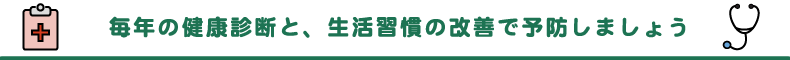 毎年の健康診断と、生活習慣の改善で予防しましょう