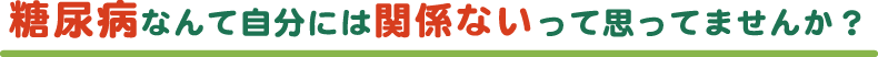 糖尿病なんて自分には関係ないって思っていませんか？