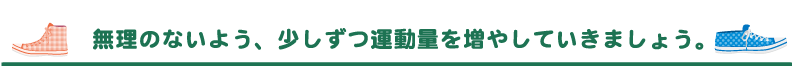 無理のないよう、少しずつ運動量を増やしていきましょう。