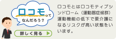 ロコモってなんだろう？ ロコモとはロコモティブシンドローム(運動器症候群)運動機能の低下で要介護になるリスクが高い状態をいいます。　詳しく見る