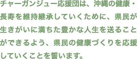 チャーガンジュー応援団は、沖縄の健康・長寿を維持継承していくために、県民が生きがいに満ちた豊かな人生を送ることができるよう、県民の健康づくりを応援していくことを誓います。